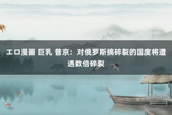 エロ漫画 巨乳 普京：对俄罗斯搞碎裂的国度将遭遇数倍碎裂