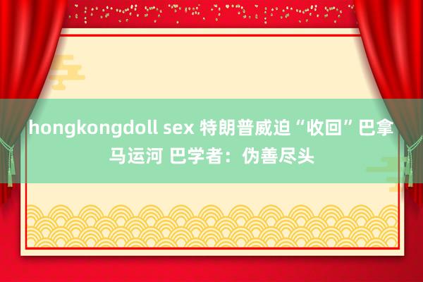 hongkongdoll sex 特朗普威迫“收回”巴拿马运河 巴学者：伪善尽头