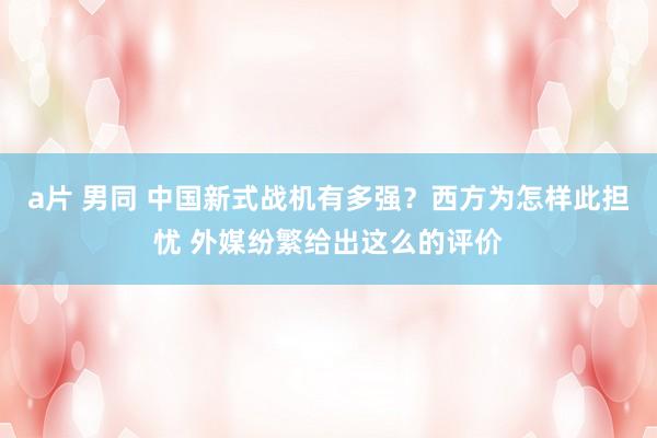 a片 男同 中国新式战机有多强？西方为怎样此担忧 外媒纷繁给出这么的评价