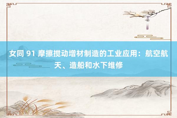 女同 91 摩擦搅动增材制造的工业应用：航空航天、造船和水下维修