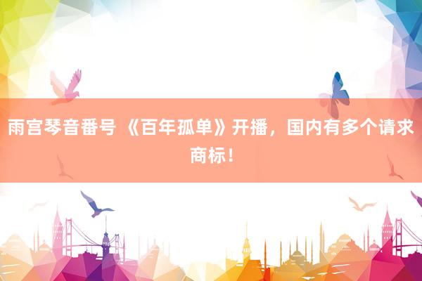 雨宫琴音番号 《百年孤单》开播，国内有多个请求商标！