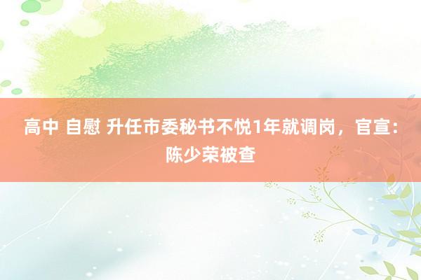 高中 自慰 升任市委秘书不悦1年就调岗，官宣：陈少荣被查