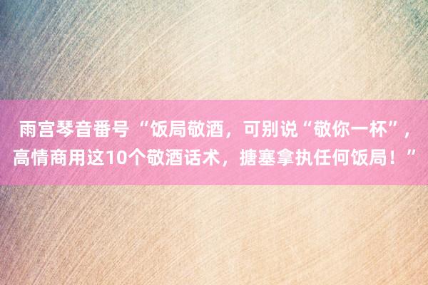 雨宫琴音番号 “饭局敬酒，可别说“敬你一杯”，高情商用这10个敬酒话术，搪塞拿执任何饭局！”