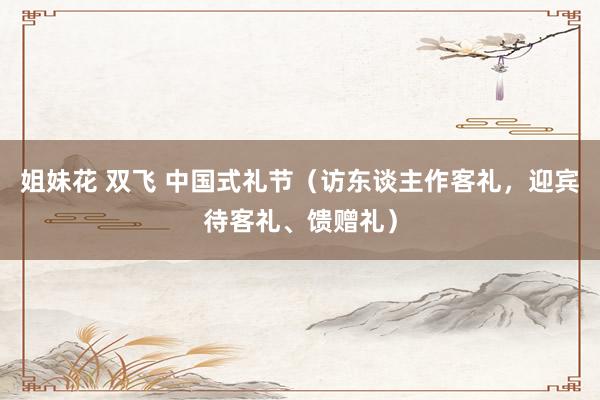 姐妹花 双飞 中国式礼节（访东谈主作客礼，迎宾待客礼、馈赠礼）