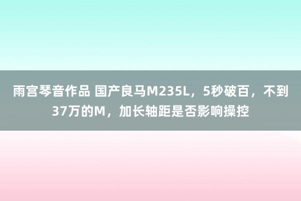 雨宫琴音作品 国产良马M235L，5秒破百，不到37万的M，加长轴距是否影响操控