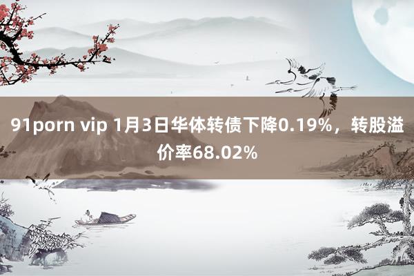 91porn vip 1月3日华体转债下降0.19%，转股溢价率68.02%
