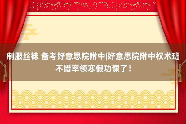 制服丝袜 备考好意思院附中|好意思院附中权术班不错率领寒假功课了！