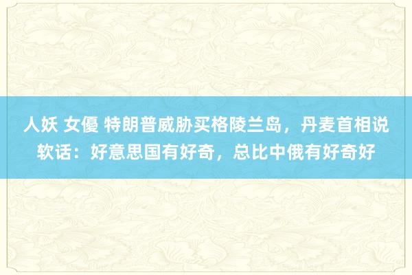 人妖 女優 特朗普威胁买格陵兰岛，丹麦首相说软话：好意思国有好奇，总比中俄有好奇好