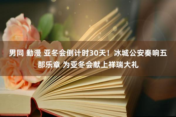 男同 動漫 亚冬会倒计时30天！冰城公安奏响五部乐章 为亚冬会献上祥瑞大礼