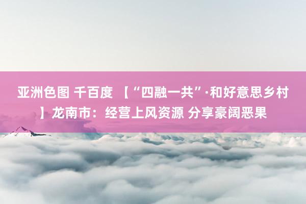 亚洲色图 千百度 【“四融一共”·和好意思乡村】龙南市：经营上风资源 分享豪阔恶果