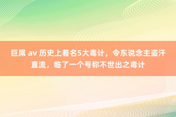 巨屌 av 历史上着名5大毒计，令东说念主盗汗直流，临了一个号称不世出之毒计