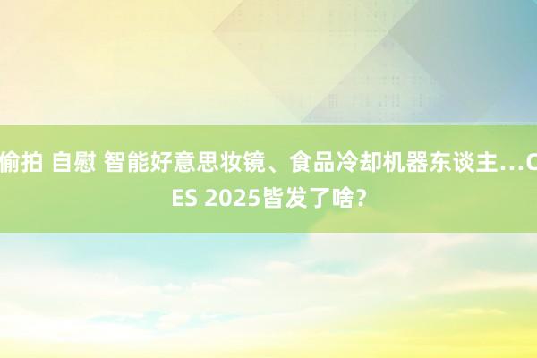 偷拍 自慰 智能好意思妆镜、食品冷却机器东谈主…CES 2025皆发了啥？