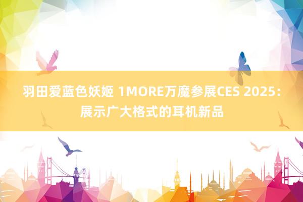 羽田爱蓝色妖姬 1MORE万魔参展CES 2025：展示广大格式的耳机新品
