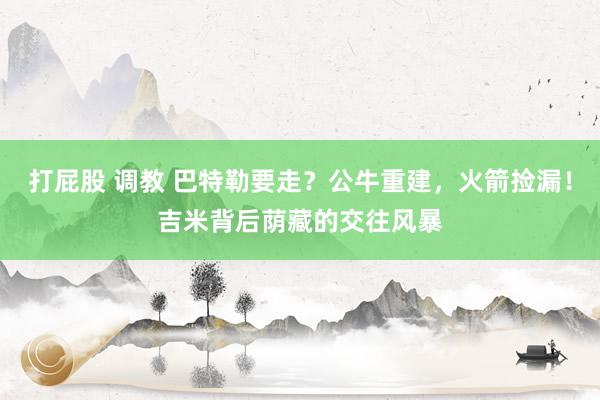 打屁股 调教 巴特勒要走？公牛重建，火箭捡漏！吉米背后荫藏的交往风暴