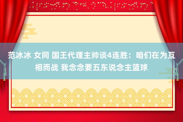 范冰冰 女同 国王代理主帅谈4连胜：咱们在为互相而战 我念念要五东说念主篮球