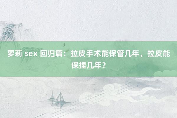 萝莉 sex 回归篇：拉皮手术能保管几年，拉皮能保捏几年？