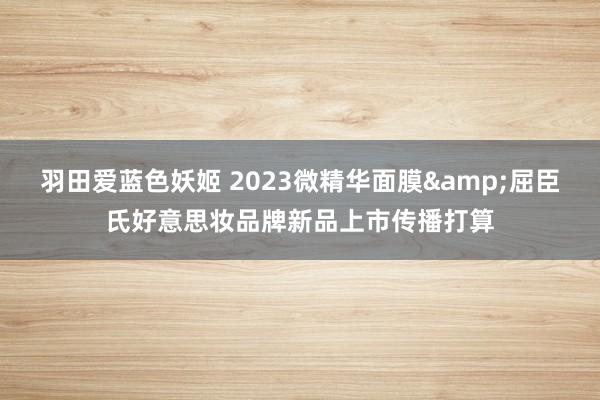 羽田爱蓝色妖姬 2023微精华面膜&屈臣氏好意思妆品牌新品上市传播打算