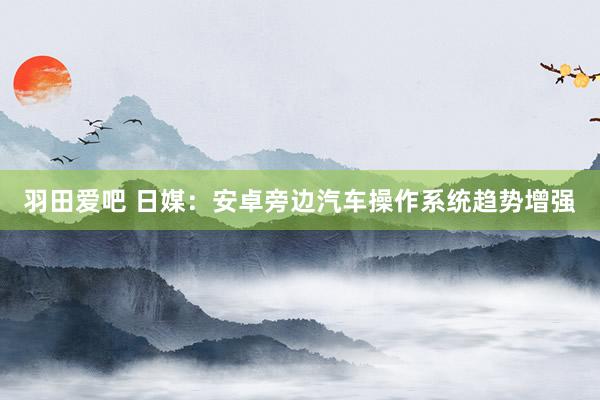 羽田爱吧 日媒：安卓旁边汽车操作系统趋势增强