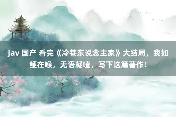 jav 国产 看完《冷巷东说念主家》大结局，我如鲠在喉，无语凝噎，写下这篇著作！