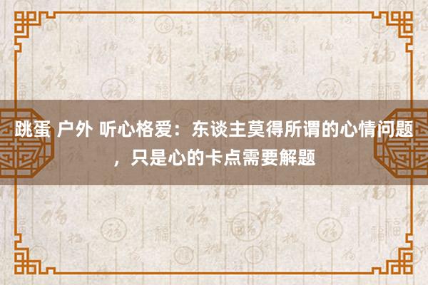跳蛋 户外 听心格爱：东谈主莫得所谓的心情问题，只是心的卡点需要解题