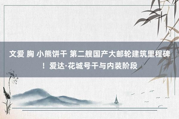 文爱 胸 小熊饼干 第二艘国产大邮轮建筑里程碑！爱达·花城号干与内装阶段