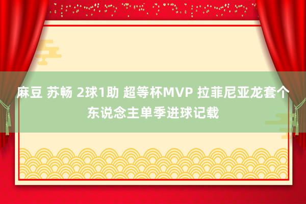 麻豆 苏畅 2球1助 超等杯MVP 拉菲尼亚龙套个东说念主单季进球记载