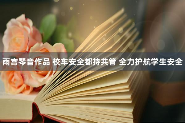 雨宫琴音作品 校车安全都持共管 全力护航学生安全
