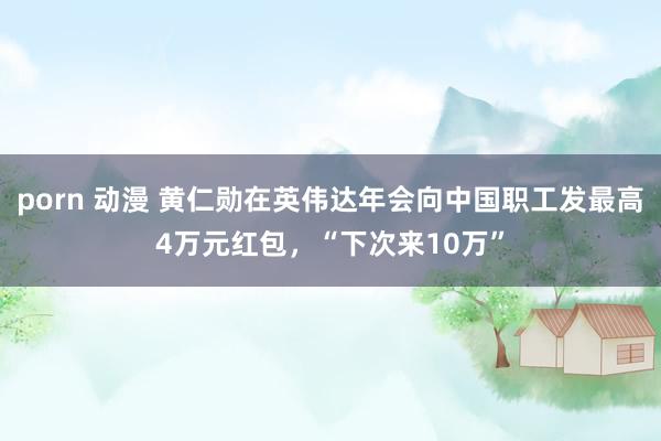 porn 动漫 黄仁勋在英伟达年会向中国职工发最高4万元红包，“下次来10万”