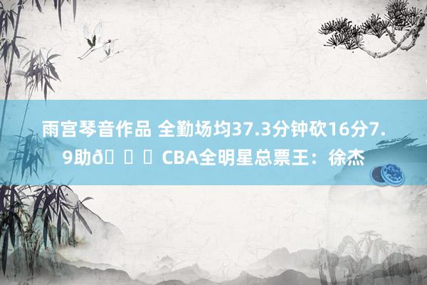 雨宫琴音作品 全勤场均37.3分钟砍16分7.9助🌟CBA全明星总票王：徐杰