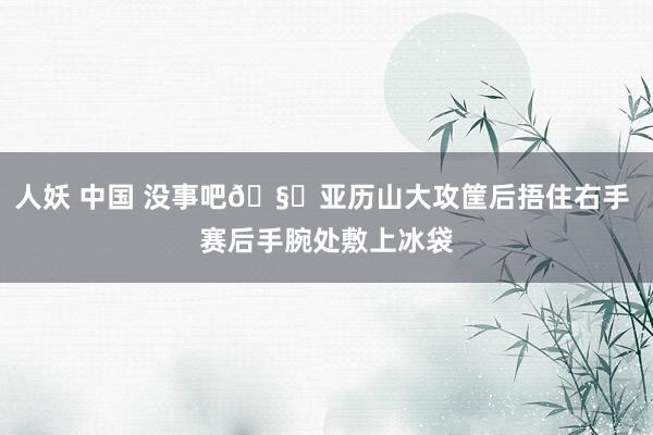 人妖 中国 没事吧🧐亚历山大攻筐后捂住右手 赛后手腕处敷上冰袋