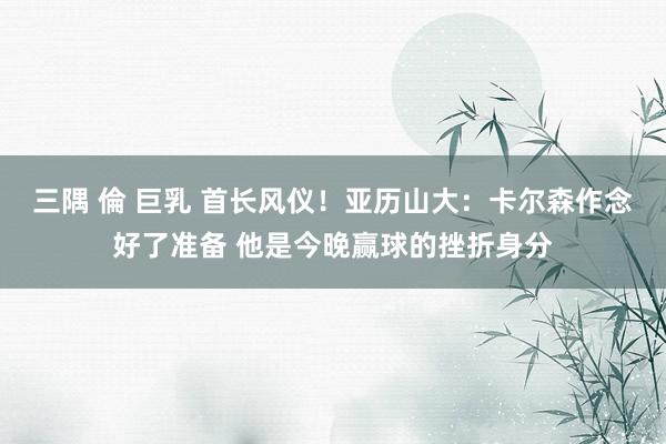 三隅 倫 巨乳 首长风仪!亚历山大:卡尔森作念好了准备 他是今晚赢球的挫折身分