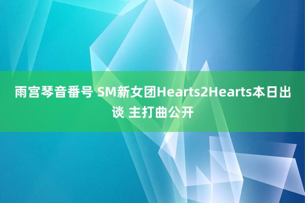 雨宫琴音番号 SM新女团Hearts2Hearts本日出谈 主打曲公开