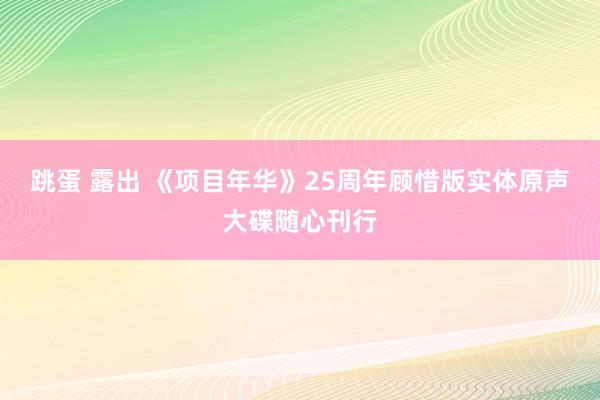 跳蛋 露出 《项目年华》25周年顾惜版实体原声大碟随心刊行