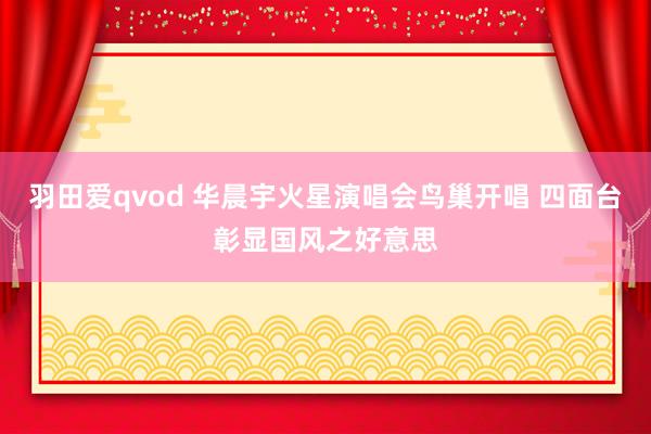 羽田爱qvod 华晨宇火星演唱会鸟巢开唱 四面台彰显国风之好意思