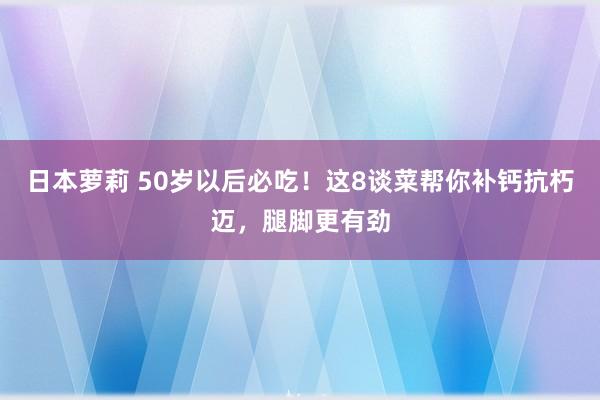 日本萝莉 50岁以后必吃！这8谈菜帮你补钙抗朽迈，腿脚更有劲