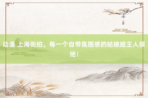 动漫 上海街拍。每一个自带氛围感的姑娘姐王人很绝！