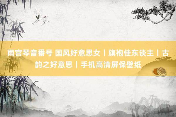 雨宫琴音番号 国风好意思女丨旗袍佳东谈主丨古韵之好意思丨手机高清屏保壁纸