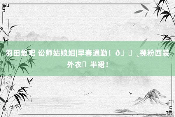 羽田爱吧 讼师姑娘姐|早春通勤！🌸裸粉西装外衣➕半裙！