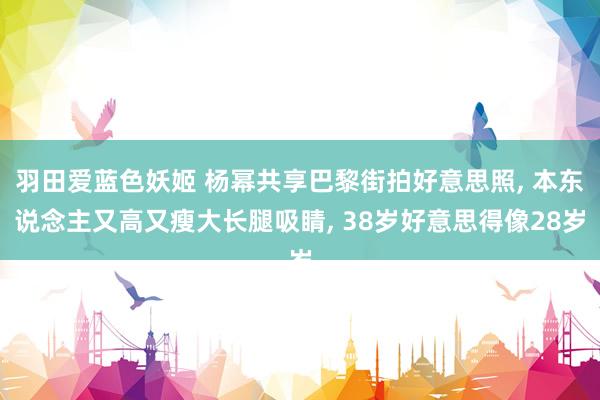 羽田爱蓝色妖姬 杨幂共享巴黎街拍好意思照， 本东说念主又高又瘦大长腿吸睛， 38岁好意思得像28岁