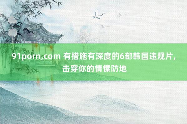 91porn，com 有措施有深度的6部韩国违规片， 击穿你的情愫防地