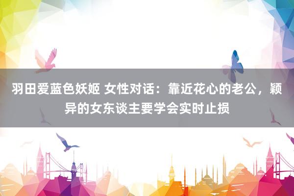 羽田爱蓝色妖姬 女性对话：靠近花心的老公，颖异的女东谈主要学会实时止损