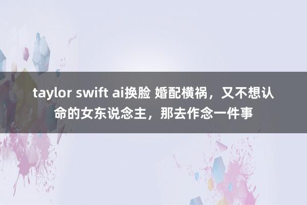 taylor swift ai换脸 婚配横祸，又不想认命的女东说念主，那去作念一件事