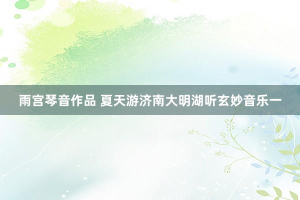 雨宫琴音作品 夏天游济南大明湖听玄妙音乐一