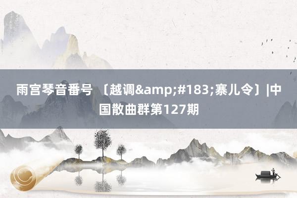 雨宫琴音番号 〔越调&#183;寨儿令〕|中国散曲群第127期