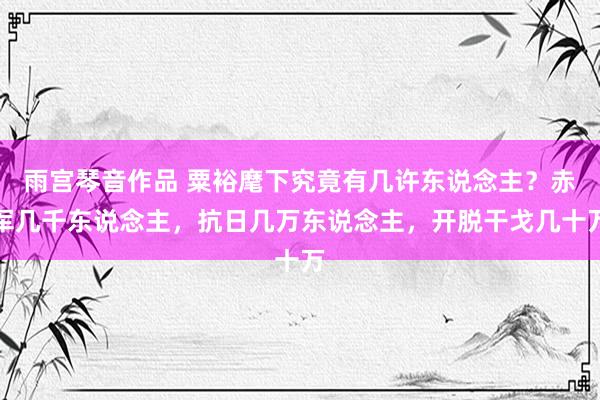 雨宫琴音作品 粟裕麾下究竟有几许东说念主？赤军几千东说念主，抗日几万东说念主，开脱干戈几十万