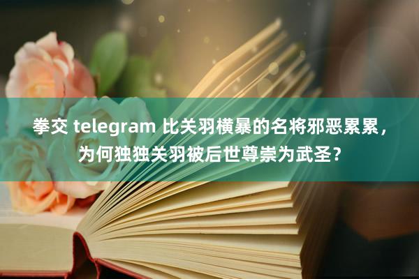 拳交 telegram 比关羽横暴的名将邪恶累累，为何独独关羽被后世尊崇为武圣？