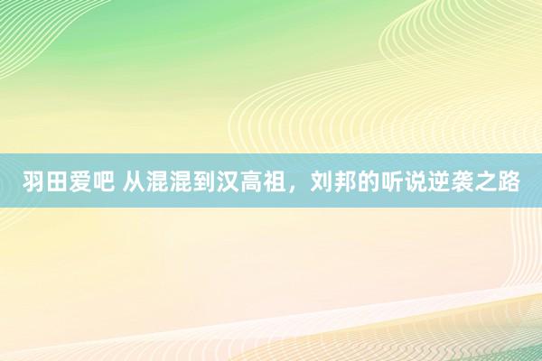 羽田爱吧 从混混到汉高祖，刘邦的听说逆袭之路