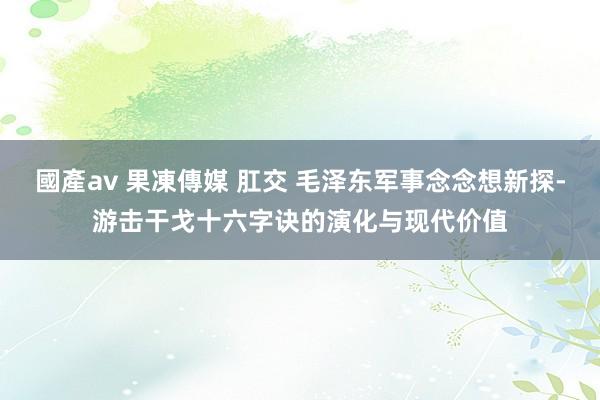 國產av 果凍傳媒 肛交 毛泽东军事念念想新探-游击干戈十六字诀的演化与现代价值