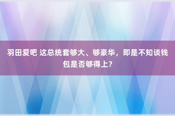 羽田爱吧 这总统套够大、够豪华，即是不知谈钱包是否够得上？