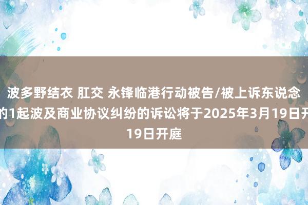 波多野结衣 肛交 永锋临港行动被告/被上诉东说念主的1起波及商业协议纠纷的诉讼将于2025年3月19日开庭